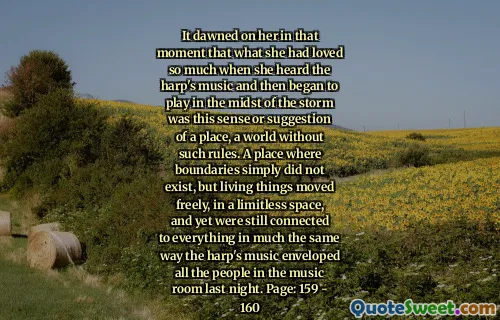 It dawned on her in that moment that what she had loved so much when she heard the harp's music and then began to play in the midst of the storm was this sense or suggestion of a place, a world without such rules. A place where boundaries simply did not exist, but living things moved freely, in a limitless space, and yet were still connected to everything in much the same way the harp's music enveloped all the people in the music room last night. Page: 159 - 160