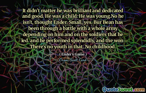 It didn't matter he was brilliant and dedicated and good. He was a child. He was young.No he isn't, thought Ender. Small, yes. Bur Bean has been through a battle with a whole army depending on him and on the soldiers that he led. and he performed splendidly, and the won. There's no youth in that. No childhood.