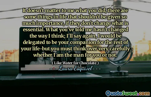 It doesn't matter to me what you did, there are some things in life that shouldn't be given so much importance, if they don't change what is essential. What you've told me hasn't changed the way I think; I'll say again, I would be delegated to be your companion for the rest of your life-but you must think over very carefully whether I am the man for you or not.