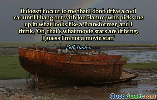 It doesn't occur to me that I don't drive a cool car until I hang out with Jon Hamm, who picks me up in what looks like a Transformer, and I think, 'Oh, that's what movie stars are driving. I guess I'm not a movie star.'