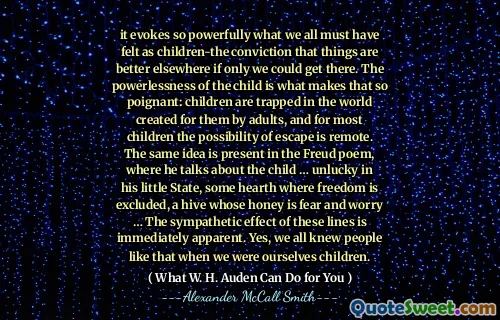 it evokes so powerfully what we all must have felt as children-the conviction that things are better elsewhere if only we could get there. The powerlessness of the child is what makes that so poignant: children are trapped in the world created for them by adults, and for most children the possibility of escape is remote. The same idea is present in the Freud poem, where he talks about the child … unlucky in his little State, some hearth where freedom is excluded, a hive whose honey is fear and worry … The sympathetic effect of these lines is immediately apparent. Yes, we all knew people like that when we were ourselves children.