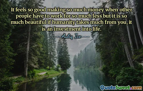 It feels so good making so much money when other people have to work for so much less but it is so much beautiful if humanity takes much from you, it is an investment into life.