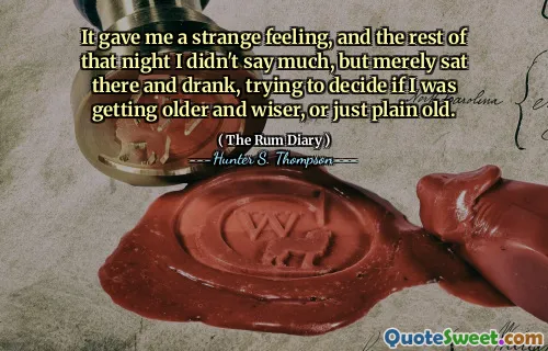 It gave me a strange feeling, and the rest of that night I didn't say much, but merely sat there and drank, trying to decide if I was getting older and wiser, or just plain old.