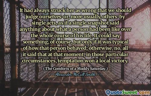 Il l'avait toujours frappé comme mal que nous devrions nous juger - ou, plus généralement, d'autres actes uniques, comme si un seul instantané disait quelque chose sur ce à quoi une personne avait été au cours de toute sa vie. Cela pourrait dire quelque chose, bien sûr, mais seulement s'il était typique de la façon dont cette personne se comportait; Sinon, non, tout ce qu'il a dit qu'à ce moment-là, dans ces circonstances particulières, la tentation a remporté une victoire locale.