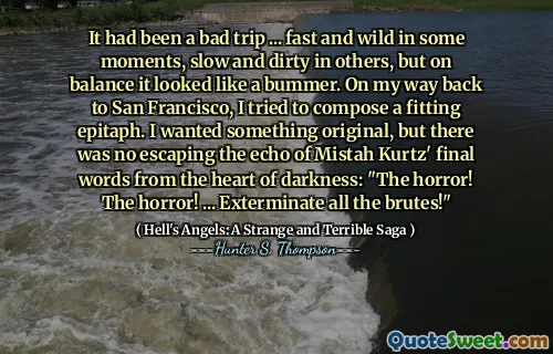 It had been a bad trip ... fast and wild in some moments, slow and dirty in others, but on balance it looked like a bummer. On my way back to San Francisco, I tried to compose a fitting epitaph. I wanted something original, but there was no escaping the echo of Mistah Kurtz' final words from the heart of darkness: "The horror! The horror! ... Exterminate all the brutes!"