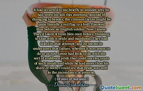 It had occurred to me briefly to wonder why he had worn his kilt this morning, instead of changing to breeks; the crimson tartan might be quite literally a red flag to a bull, flaunted thus before an English soldier. Now I knew. They'd taken it from him once before, thinking to take with it pride and manhood. They had failed in that attempt, and he meant to underscore that failure, whether it was sense to do so or not. Sense had little to do with the sort of stubborn pride that could survive years of such insult-and while he had more than his share of both, I could see that pride was well in the ascendancy at present.