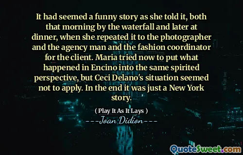 It had seemed a funny story as she told it, both that morning by the waterfall and later at dinner, when she repeated it to the photographer and the agency man and the fashion coordinator for the client. Maria tried now to put what happened in Encino into the same spirited perspective, but Ceci Delano's situation seemed not to apply. In the end it was just a New York story.