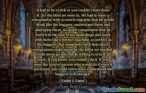 这一定是一个诡计，否则你就不可能做到。这就是我们所处的困境。我们必须有一个具有如此多同理心的指挥官，这样他才能像虫子一样思考、理解他们并预见到他们。 So much compassion that he could win the love of his underlings and work with them like a perfect machine, as perfect as the buggers.但具有如此大的同情心的人永远不可能成为我们需要的杀手。永远不可能愿意不惜一切代价去战斗。如果你知道的话，你就做不到。如果你是那种即使知道也会这么做的人，你就永远无法充分理解这些混蛋。