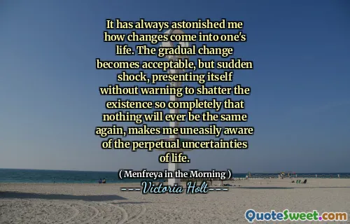 It has always astonished me how changes come into one's life. The gradual change becomes acceptable, but sudden shock, presenting itself without warning to shatter the existence so completely that nothing will ever be the same again, makes me uneasily aware of the perpetual uncertainties of life.