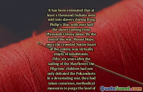 It has been estimated that at least a thousand Indians were sold into slavery during King Philip's War, with over half the slaves coming from Plymouth Colony alone. By the end of the war, Mount Hope, once the crowded Native heart of the colony, was virtually empty of inhabitants. Fifty-six years after the sailing of the Mayflower, the Pilgrims' children had not only defeated the Pokanokets in a devastating war, they had taken conscious, methodical measures to purge the land of its people.