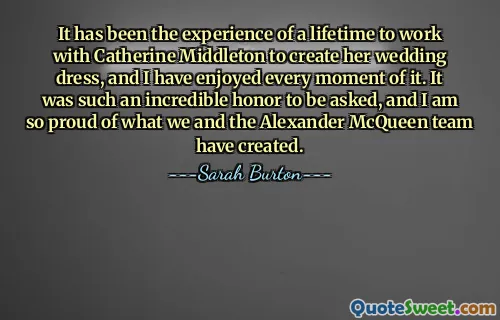 It has been the experience of a lifetime to work with Catherine Middleton to create her wedding dress, and I have enjoyed every moment of it. It was such an incredible honor to be asked, and I am so proud of what we and the Alexander McQueen team have created.