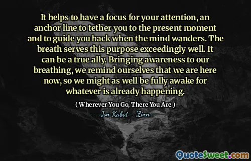 It helps to have a focus for your attention, an anchor line to tether you to the present moment and to guide you back when the mind wanders. The breath serves this purpose exceedingly well. It can be a true ally. Bringing awareness to our breathing, we remind ourselves that we are here now, so we might as well be fully awake for whatever is already happening.