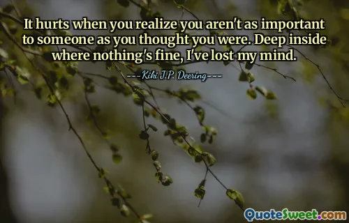 It hurts when you realize you aren't as important to someone as you thought you were. Deep inside where nothing's fine, I've lost my mind.