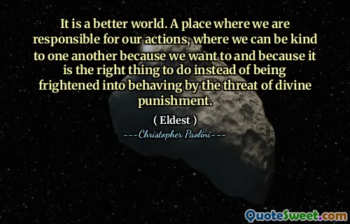 It is a better world. A place where we are responsible for our actions, where we can be kind to one another because we want to and because it is the right thing to do instead of being frightened into behaving by the threat of divine punishment.