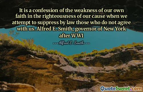 It is a confession of the weakness of our own faith in the righteousness of our cause when we attempt to suppress by law those who do not agree with us. Alfred E. Smith, governor of New York after WWI