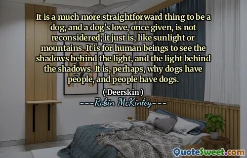 It is a much more straightforward thing to be a dog, and a dog's love, once given, is not reconsidered; it just is, like sunlight or mountains. It is for human beings to see the shadows behind the light, and the light behind the shadows. It is, perhaps, why dogs have people, and people have dogs.
