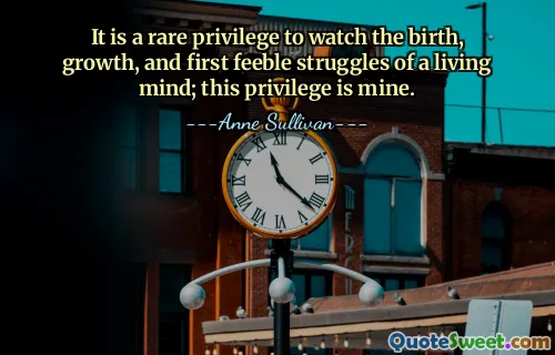 It is a rare privilege to watch the birth, growth, and first feeble struggles of a living mind; this privilege is mine.