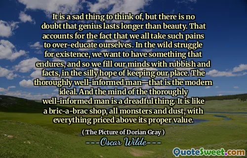 It is a sad thing to think of, but there is no doubt that genius lasts longer than beauty. That accounts for the fact that we all take such pains to over-educate ourselves. In the wild struggle for existence, we want to have something that endures, and so we fill our minds with rubbish and facts, in the silly hope of keeping our place. The thoroughly well-informed man—that is the modern ideal. And the mind of the thoroughly well-informed man is a dreadful thing. It is like a bric-a-brac shop, all monsters and dust, with everything priced above its proper value.