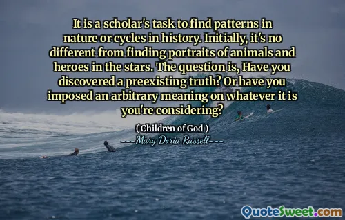 It is a scholar's task to find patterns in nature or cycles in history. Initially, it's no different from finding portraits of animals and heroes in the stars. The question is, Have you discovered a preexisting truth? Or have you imposed an arbitrary meaning on whatever it is you're considering?