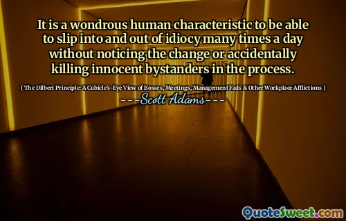 It is a wondrous human characteristic to be able to slip into and out of idiocy many times a day without noticing the change or accidentally killing innocent bystanders in the process.