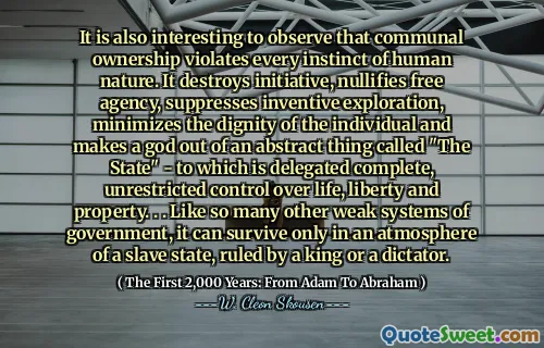 It is also interesting to observe that communal ownership violates every instinct of human nature. It destroys initiative, nullifies free agency, suppresses inventive exploration, minimizes the dignity of the individual and makes a god out of an abstract thing called "The State" - to which is delegated complete, unrestricted control over life, liberty and property. . . Like so many other weak systems of government, it can survive only in an atmosphere of a slave state, ruled by a king or a dictator.