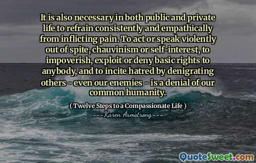 It is also necessary in both public and private life to refrain consistently and empathically from inflicting pain. To act or speak violently out of spite, chauvinism or self-interest, to impoverish, exploit or deny basic rights to anybody, and to incite hatred by denigrating others - even our enemies - is a denial of our common humanity.