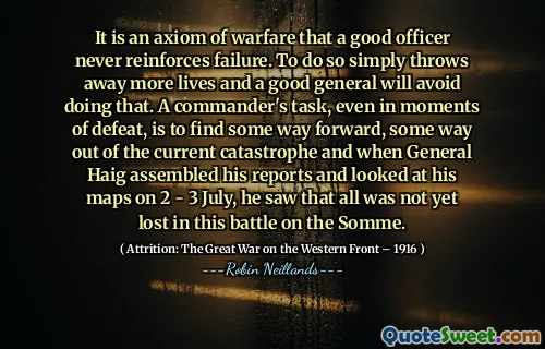 It is an axiom of warfare that a good officer never reinforces failure. To do so simply throws away more lives and a good general will avoid doing that. A commander's task, even in moments of defeat, is to find some way forward, some way out of the current catastrophe and when General Haig assembled his reports and looked at his maps on 2 - 3 July, he saw that all was not yet lost in this battle on the Somme.