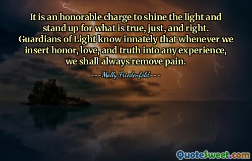 It is an honorable charge to shine the light and stand up for what is true, just, and right. Guardians of Light know innately that whenever we insert honor, love, and truth into any experience, we shall always remove pain.