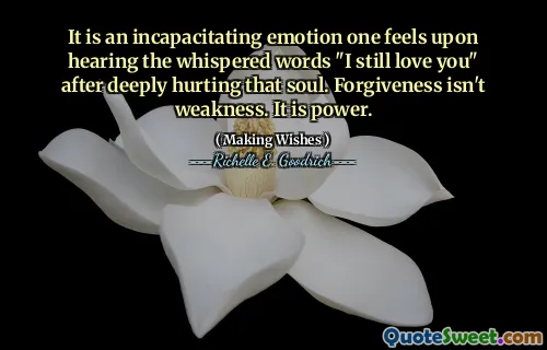 It is an incapacitating emotion one feels upon hearing the whispered words "I still love you" after deeply hurting that soul. Forgiveness isn't weakness. It is power.