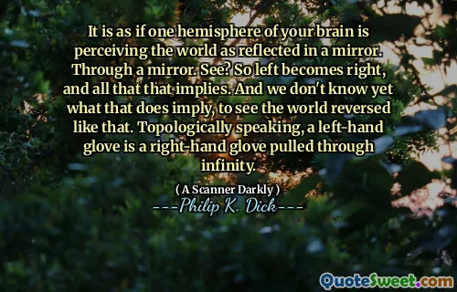 It is as if one hemisphere of your brain is perceiving the world as reflected in a mirror. Through a mirror. See? So left becomes right, and all that that implies. And we don't know yet what that does imply, to see the world reversed like that. Topologically speaking, a left-hand glove is a right-hand glove pulled through infinity.