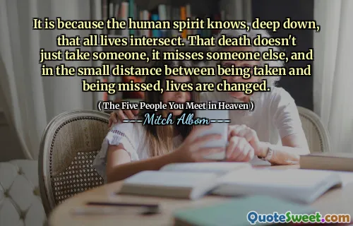 It is because the human spirit knows, deep down, that all lives intersect. That death doesn't just take someone, it misses someone else, and in the small distance between being taken and being missed, lives are changed.