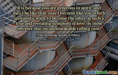 It is because you are generous in spirit; and may I be like that; may I become like you-which unrealistic wish, to become the other, is such a true and revealing symptom of love, its most obvious clue, its unmistakable calling card.