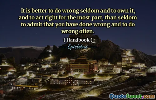 It is better to do wrong seldom and to own it, and to act right for the most part, than seldom to admit that you have done wrong and to do wrong often.