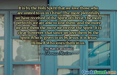 It is by the Holy Spirit that we love those who are united to us in Christ. The more plentifully we have received of the Spirit of Christ, the more perfectly we are able to love them: and the more we love them the more we receive the Spirit. It is clear, however, that since we love them by the Spirit Who is given to us by Jesus, it is Jesus Himself Who loves them in us.