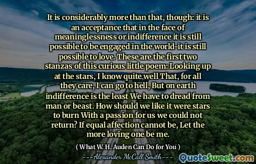 It is considerably more than that, though: it is an acceptance that in the face of meaninglessness or indifference it is still possible to be engaged in the world-it is still possible to love. These are the first two stanzas of this curious little poem: Looking up at the stars, I know quite well That, for all they care, I can go to hell, But on earth indifference is the least We have to dread from man or beast. How should we like it were stars to burn With a passion for us we could not return? If equal affection cannot be, Let the more loving one be me.