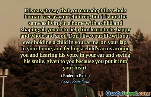 यह कहना आसान है कि आप पूरी मानव जाति को अपने बच्चों के रूप में अपना सकते हैं, लेकिन यह एक बच्चे के साथ घर में रहने और उसे खुश, संपूर्ण और अच्छा रहना सीखने में मदद करने के लिए आप जो कुछ भी करते हैं उसे आकार देने जैसा नहीं है। किसी बच्चे को अपनी गोद में, अपनी गोद में, अपने घर में, और अपने चारों ओर एक बच्चे की बाहों को महसूस किए बिना और अपने कानों में उसकी आवाज़ सुनने और उसकी मुस्कुराहट देखने