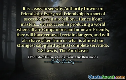 Este ... ușor de văzut de ce autoritatea se încruntă în prietenie. Fiecare prietenie reală este un fel de secesiune, chiar și o rebeliune ... prin urmare, dacă stăpânii noștri ... reușesc vreodată să producă o lume în care toți sunt însoțitori și niciunul nu sunt prieteni, ei vor înlătura anumite pericole și vor fi luat și de la noi ceea ce este aproape cel mai puternic protecție împotriva unei servitute complete. C.S. Lewis, cei patru iubiri