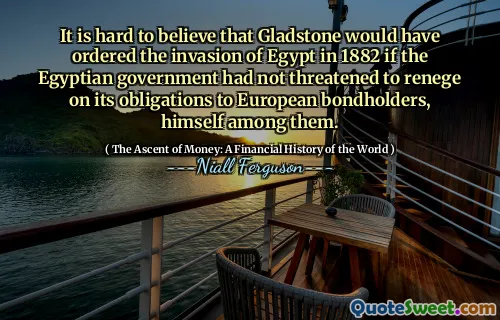 It is hard to believe that Gladstone would have ordered the invasion of Egypt in 1882 if the Egyptian government had not threatened to renege on its obligations to European bondholders, himself among them.