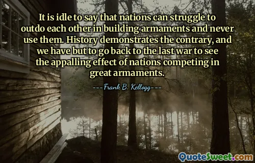 It is idle to say that nations can struggle to outdo each other in building armaments and never use them. History demonstrates the contrary, and we have but to go back to the last war to see the appalling effect of nations competing in great armaments.