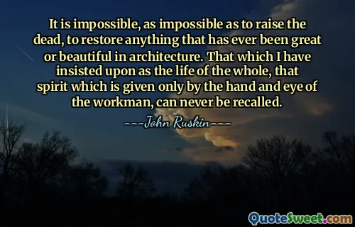 It is impossible, as impossible as to raise the dead, to restore anything that has ever been great or beautiful in architecture. That which I have insisted upon as the life of the whole, that spirit which is given only by the hand and eye of the workman, can never be recalled.