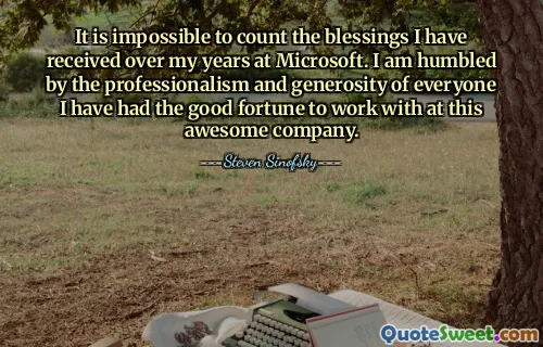 It is impossible to count the blessings I have received over my years at Microsoft. I am humbled by the professionalism and generosity of everyone I have had the good fortune to work with at this awesome company.