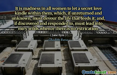 It is madness in all women to let a secret love kindle within them, which, if unreturned and unknown, must devour the life that feeds it; and, if discovered and responded to, must lead into miry wilds whence there is no extrication.