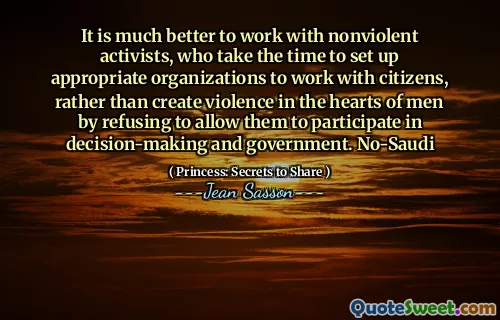 It is much better to work with nonviolent activists, who take the time to set up appropriate organizations to work with citizens, rather than create violence in the hearts of men by refusing to allow them to participate in decision-making and government. No-Saudi