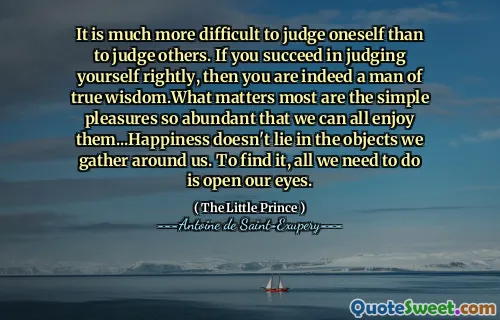 It is much more difficult to judge oneself than to judge others. If you succeed in judging yourself rightly, then you are indeed a man of true wisdom.What matters most are the simple pleasures so abundant that we can all enjoy them...Happiness doesn't lie in the objects we gather around us. To find it, all we need to do is open our eyes.