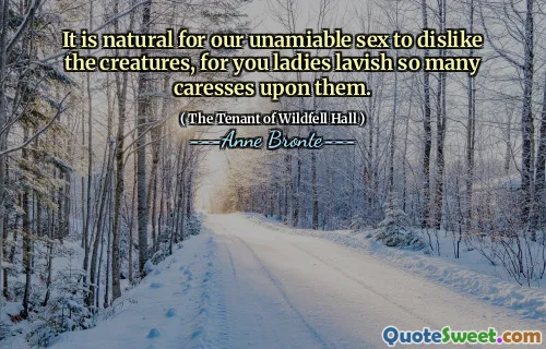 It is natural for our unamiable sex to dislike the creatures, for you ladies lavish so many caresses upon them.