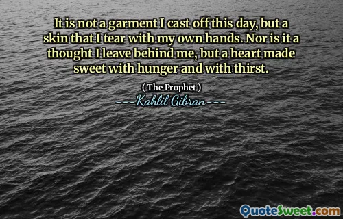 It is not a garment I cast off this day, but a skin that I tear with my own hands. Nor is it a thought I leave behind me, but a heart made sweet with hunger and with thirst.