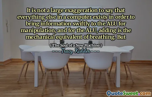 It is not a large exaggeration to say that everything else in a computer exists in order to bring information swiftly to the ALU for manipulation; and for the ALU, adding is the mechanical equivalent of breathing. But