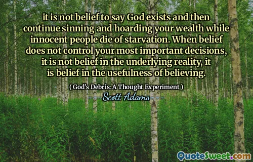 it is not belief to say God exists and then continue sinning and hoarding your wealth while innocent people die of starvation. When belief does not control your most important decisions, it is not belief in the underlying reality, it is belief in the usefulness of believing.
