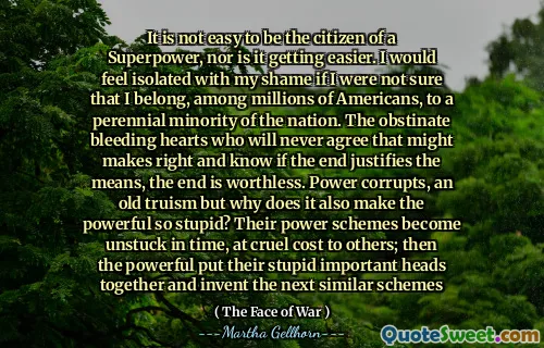It is not easy to be the citizen of a Superpower, nor is it getting easier. I would feel isolated with my shame if I were not sure that I belong, among millions of Americans, to a perennial minority of the nation. The obstinate bleeding hearts who will never agree that might makes right and know if the end justifies the means, the end is worthless. Power corrupts, an old truism but why does it also make the powerful so stupid? Their power schemes become unstuck in time, at cruel cost to others; then the powerful put their stupid important heads together and invent the next similar schemes