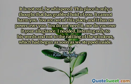 It is not real, he whispered. This place is only a thought that has grabbed hold of you. It cannot harm you. You are not of this place, and it has no power over you. You do not need it, nor do you owe it your allegiance. I nodded, listening only to his words and not to the rattling of the windows, which had begun as soon as we stepped inside.